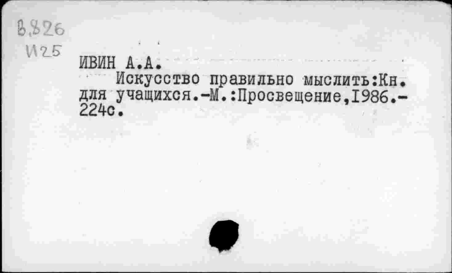 ﻿Шб
ИВИН А.А.
Искусство правильно мыслить:Кн для учащихся.-М.:Просвещение,1986. 224с.